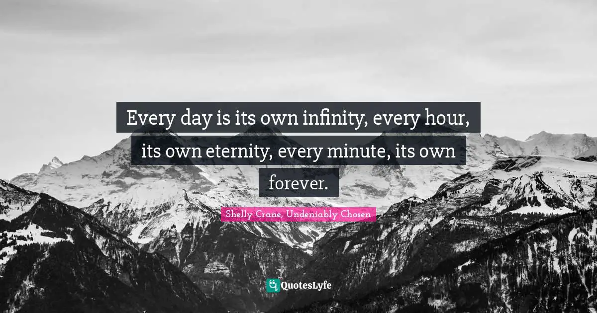 Every day is its own infinity, every hour, its own eternity, every minute, its own forever.