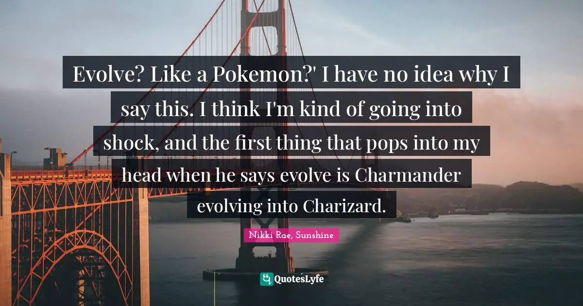Evolve? Like a Pokemon?' I have no idea why I say this. I think I'm kind of going into shock, and the first thing that pops into my head when he says evolve is Charmander evolving into Charizard.