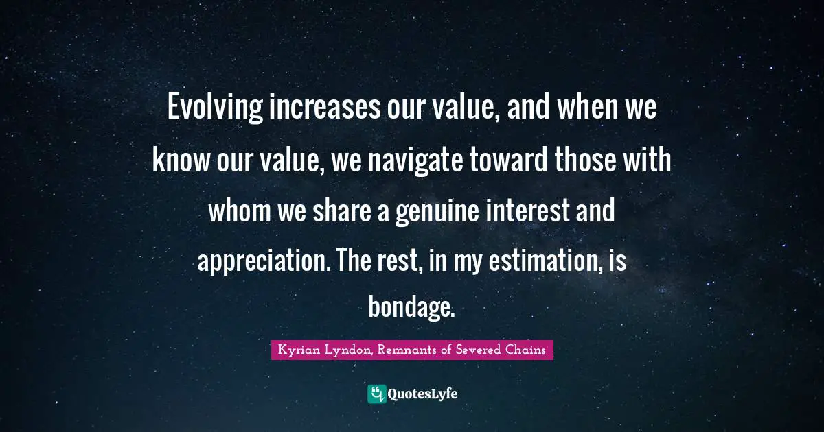 Evolving increases our value, and when we know our value, we navigate toward those with whom we share a genuine interest and appreciation. The rest, in my estimation, is bondage.
