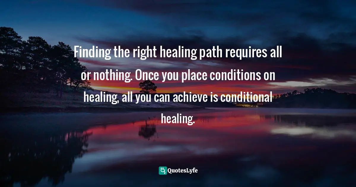 Finding the right healing path requires all or nothing. Once you place conditions on healing, all you can achieve is conditional healing.
