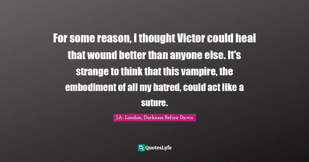 J.A. London, Darkness Before Dawn Quotes: "For some reason, I thought Victor could heal that wound better than anyone else. It's strange to think that this vampire, the embodiment of all my hatred, could act like a suture."