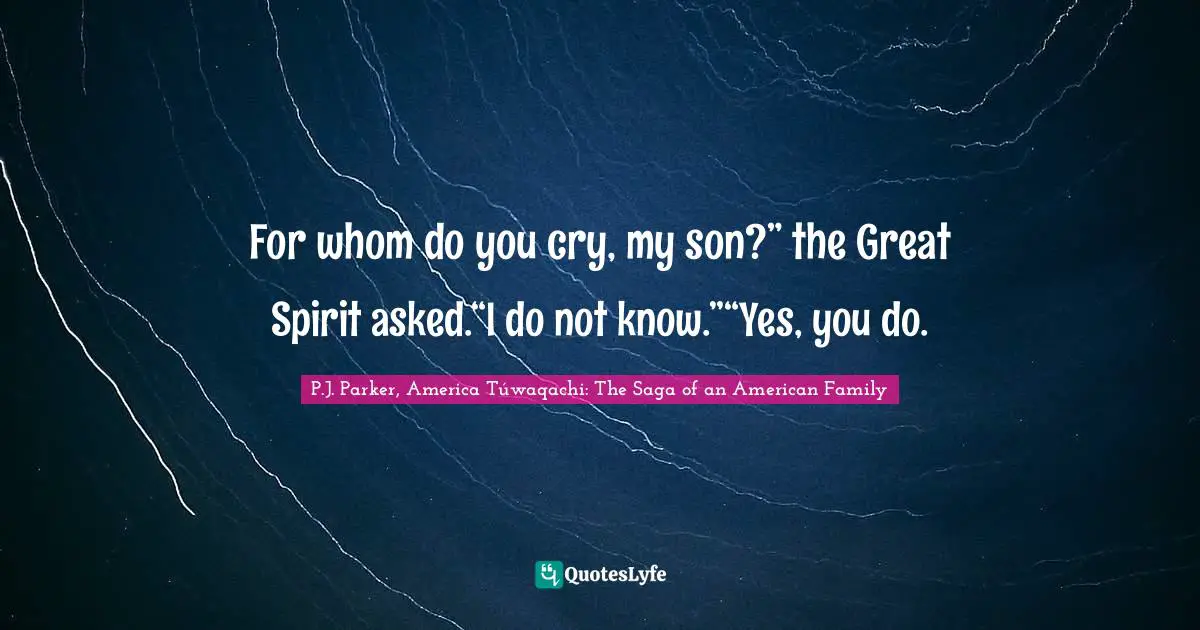 For whom do you cry, my son?” the Great Spirit asked.“I do not know.”“Yes, you do.
