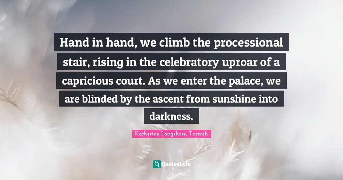 Hand in hand, we climb the processional stair, rising in the celebratory uproar of a capricious court. As we enter the palace, we are blinded by the ascent from sunshine into darkness.