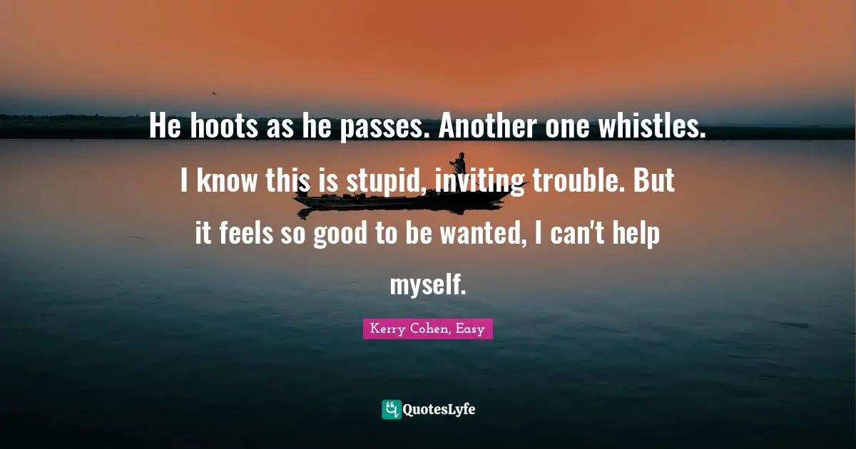 He hoots as he passes. Another one whistles. I know this is stupid, inviting trouble. But it feels so good to be wanted, I can't help myself.