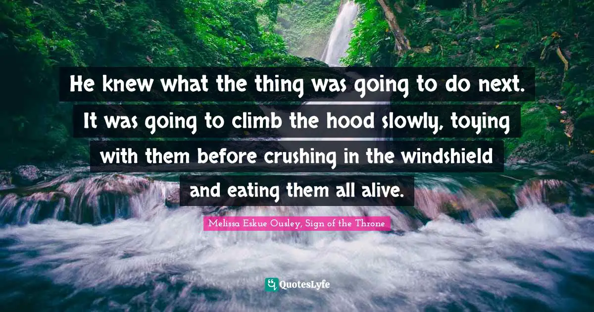He knew what the thing was going to do next. It was going to climb the hood slowly, toying with them before crushing in the windshield and eating them all alive.