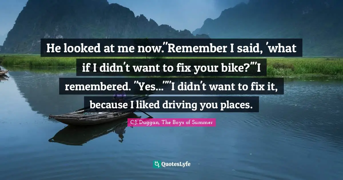 He looked at me now."Remember I said, 'what if I didn't want to fix your bike?'"I remembered. "Yes...""I didn't want to fix it, because I liked driving you places.