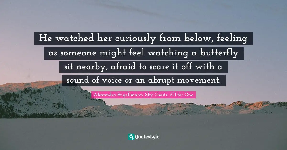 He watched her curiously from below, feeling as someone might feel watching a butterfly sit nearby, afraid to scare it off with a sound of voice or an abrupt movement.