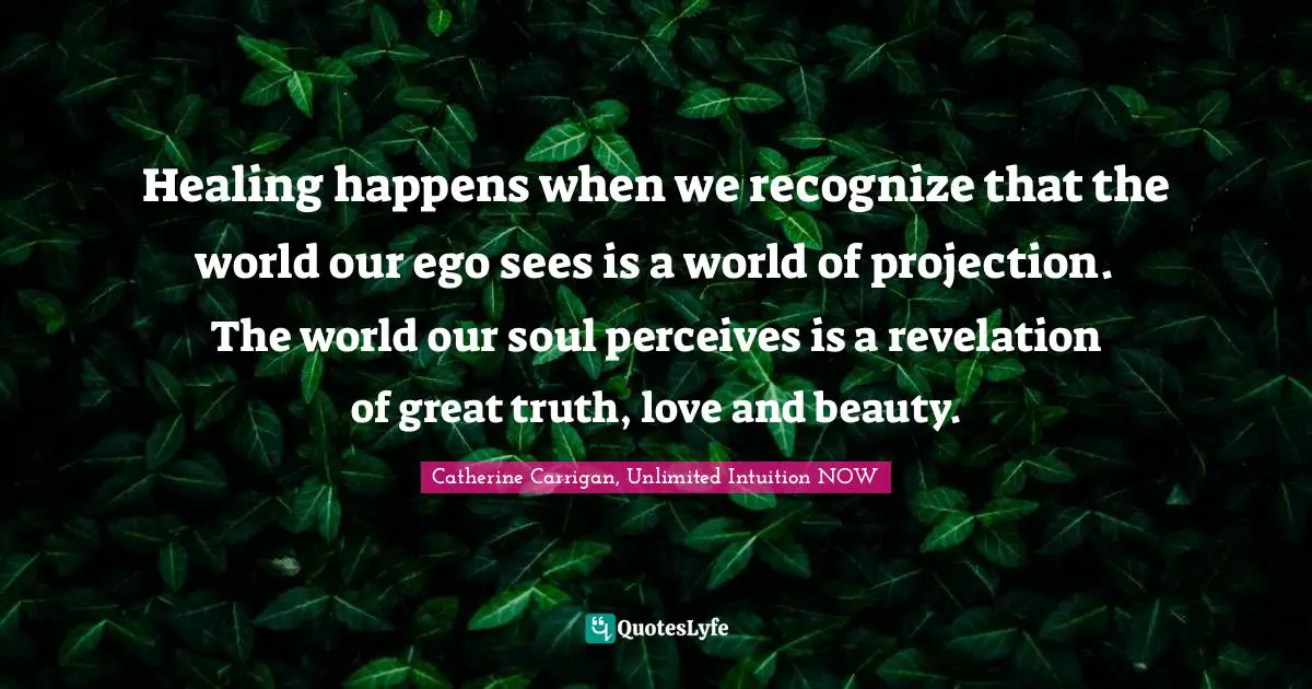 Healing happens when we recognize that the world our ego sees is a world of projection. The world our soul perceives is a revelation of great truth, love and beauty.