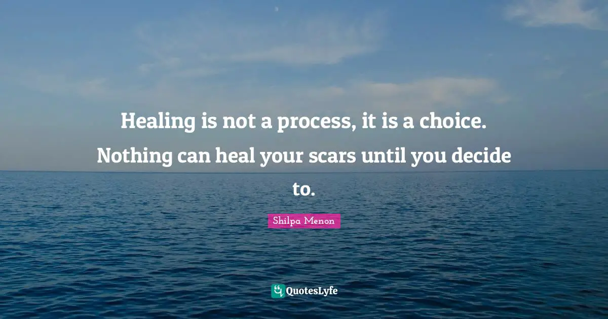 Healing is not a process, it is a choice. Nothing can heal your scars until you decide to.
