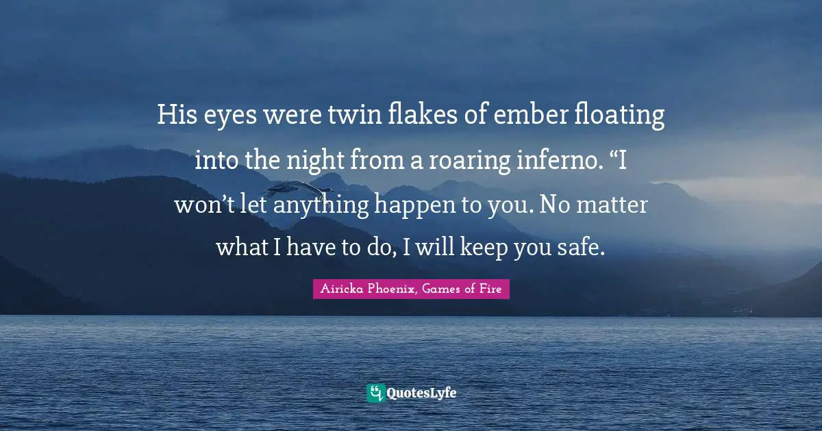His eyes were twin flakes of ember floating into the night from a roaring inferno. “I won’t let anything happen to you. No matter what I have to do, I will keep you safe.