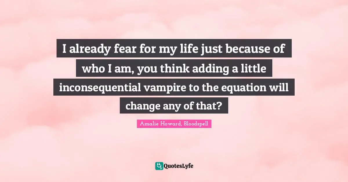 I already fear for my life just because of who I am, you think adding a little inconsequential vampire to the equation will change any of that?