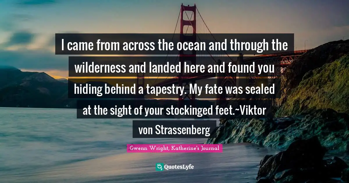 I came from across the ocean and through the wilderness and landed here and found you hiding behind a tapestry. My fate was sealed at the sight of your stockinged feet.~Viktor von Strassenberg