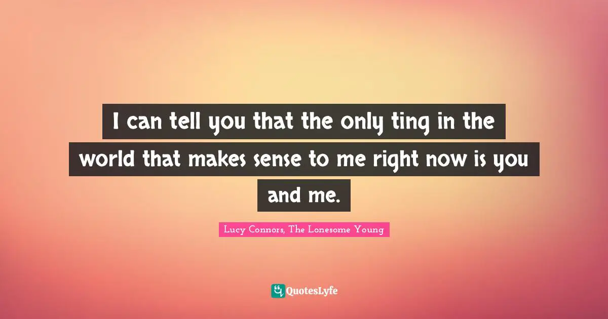 I can tell you that the only ting in the world that makes sense to me right now is you and me.
