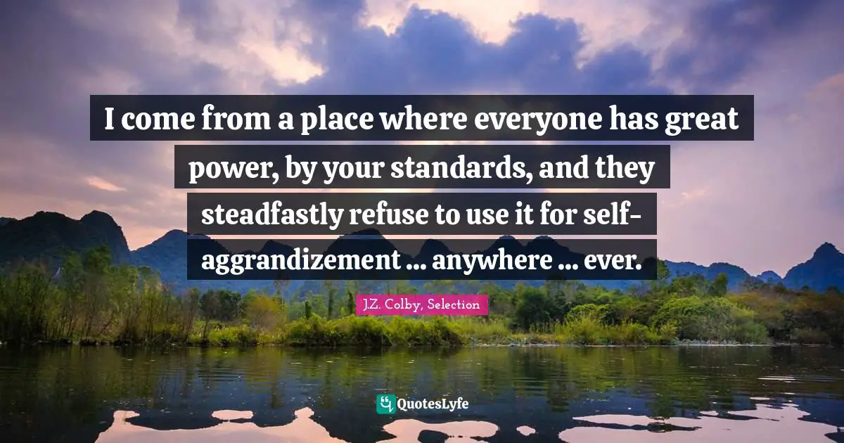 J.Z. Colby, Selection Quotes: "I come from a place where everyone has great power, by your standards, and they steadfastly refuse to use it for self-aggrandizement ... anywhere ... ever."