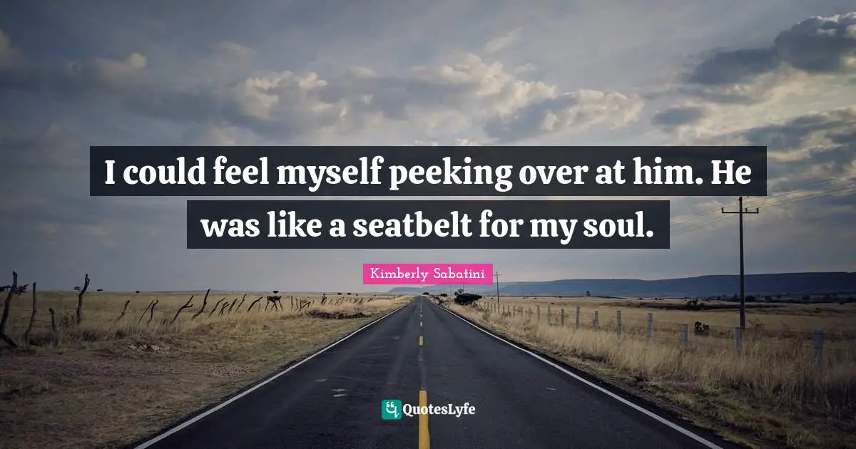 I could feel myself peeking over at him. He was like a seatbelt for my soul.