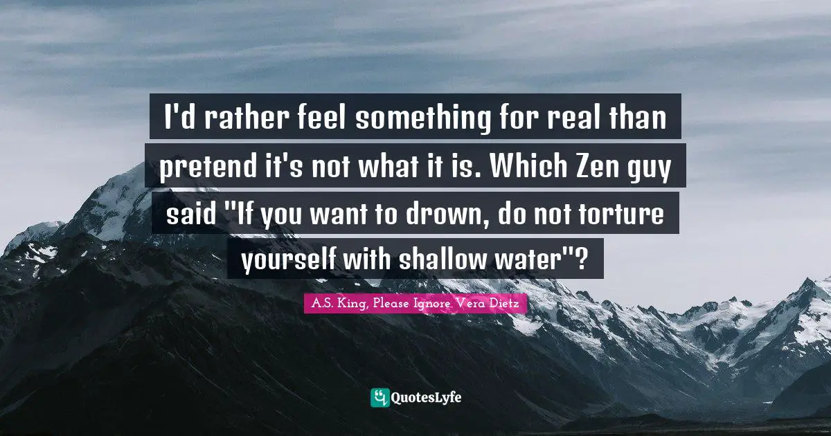 I'd rather feel something for real than pretend it's not what it is. Which Zen guy said "If you want to drown, do not torture yourself with shallow water"?