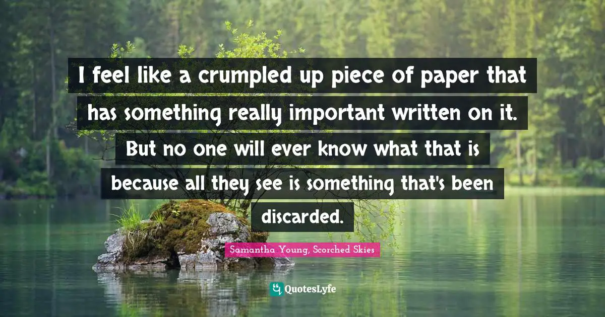 I feel like a crumpled up piece of paper that has something really important written on it. But no one will ever know what that is because all they see is something that's been discarded.