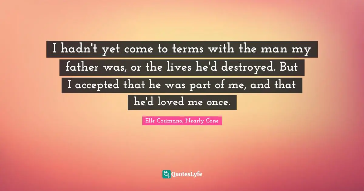I hadn't yet come to terms with the man my father was, or the lives he'd destroyed. But I accepted that he was part of me, and that he'd loved me once.