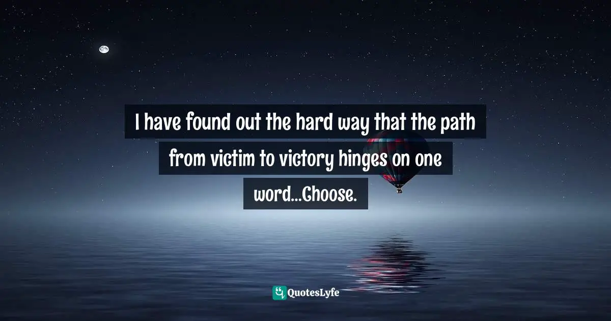 I have found out the hard way that the path from victim to victory hinges on one word…Choose.