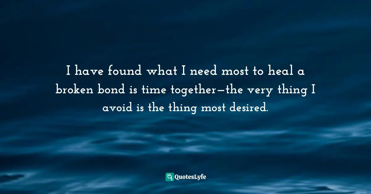 I have found what I need most to heal a broken bond is time together—the very thing I avoid is the thing most desired.