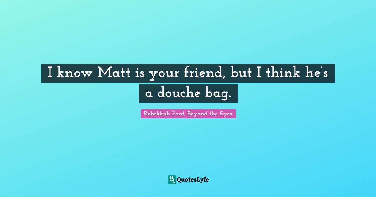 I know Matt is your friend, but I think he’s a douche bag.