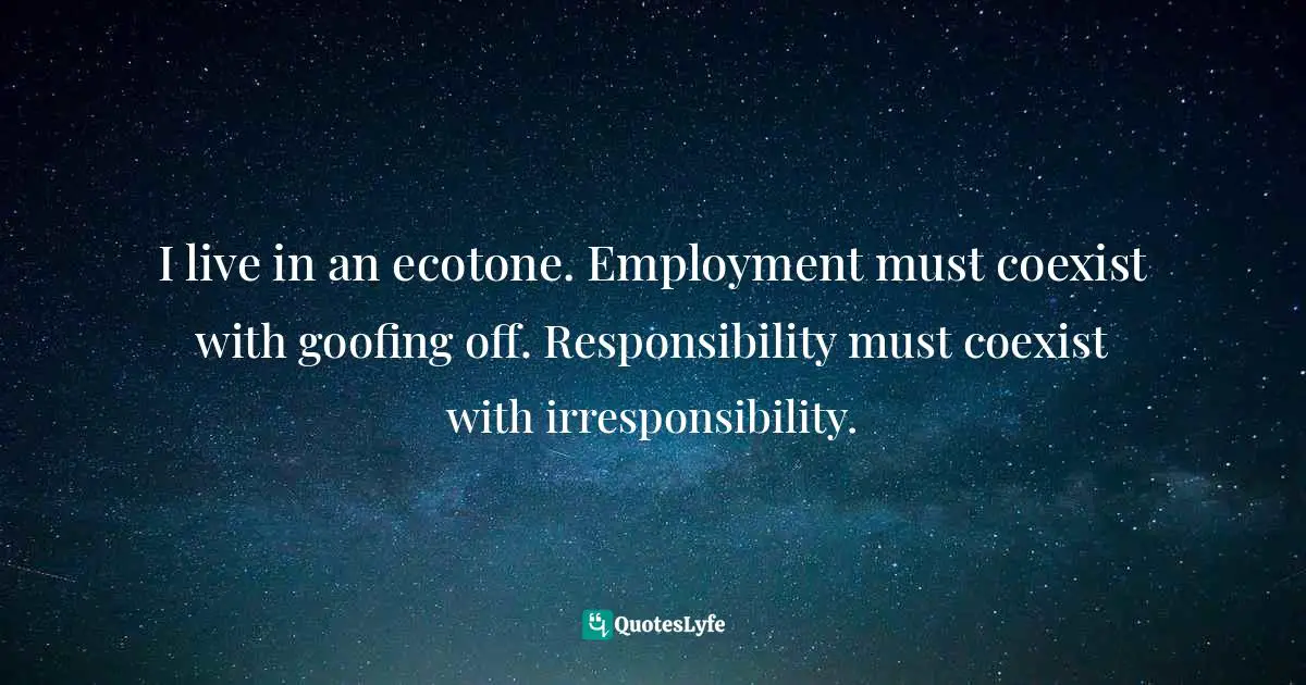 I live in an ecotone. Employment must coexist with goofing off. Responsibility must coexist with irresponsibility.
