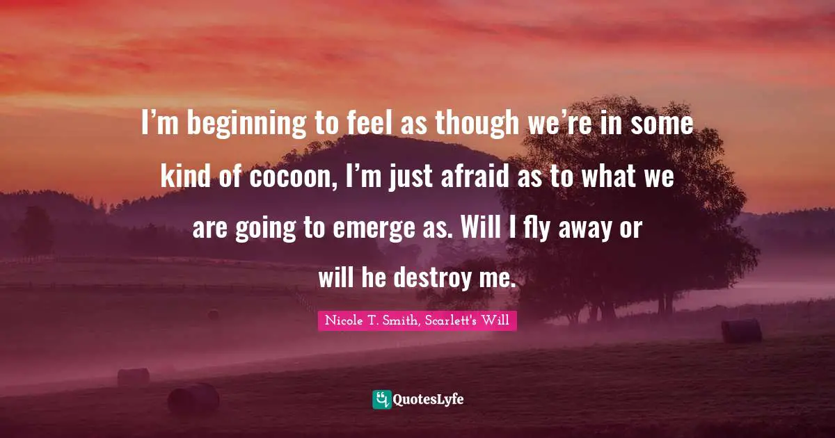 I’m beginning to feel as though we’re in some kind of cocoon, I’m just afraid as to what we are going to emerge as. Will I fly away or will he destroy me.