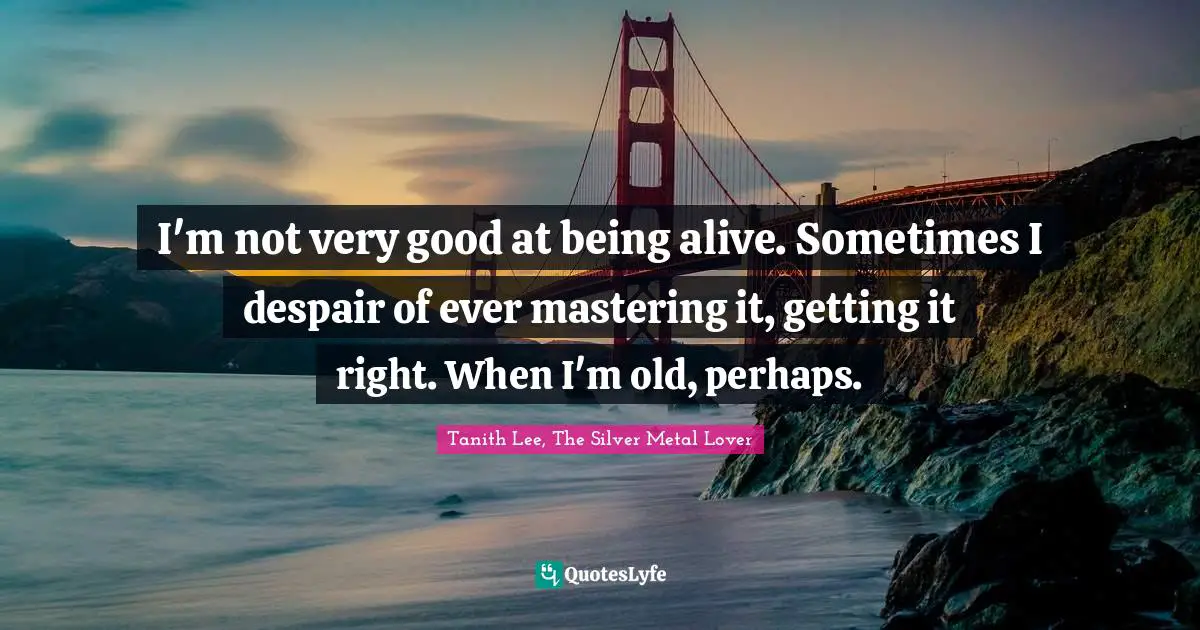 I'm not very good at being alive. Sometimes I despair of ever mastering it, getting it right. When I'm old, perhaps.