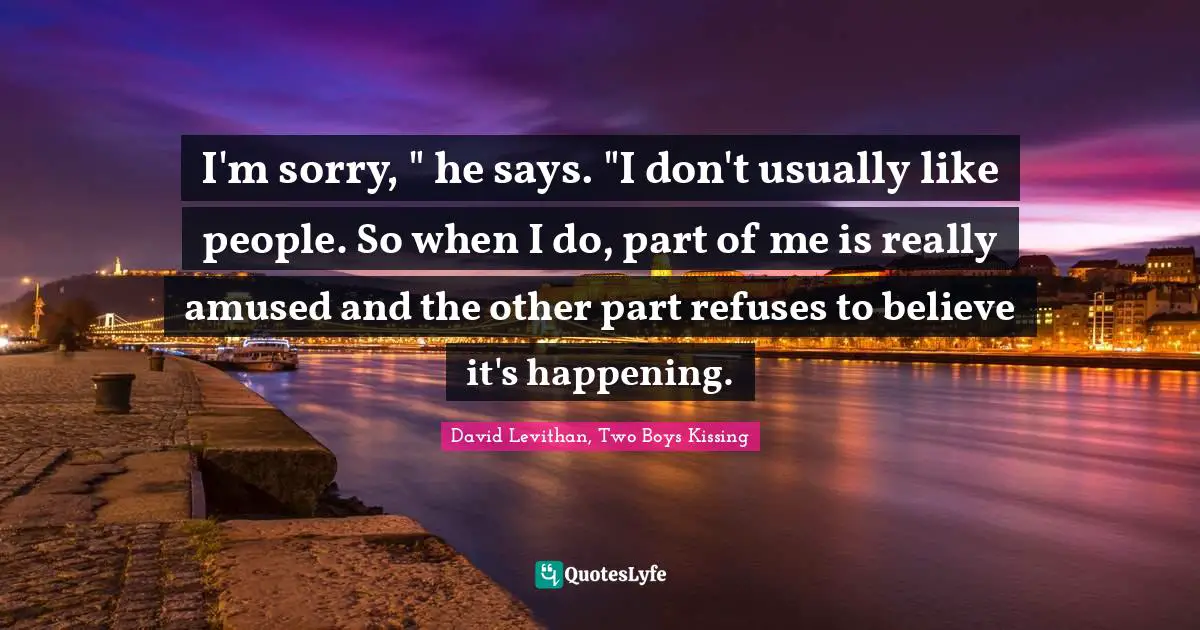 I'm sorry, " he says. "I don't usually like people. So when I do, part of me is really amused and the other part refuses to believe it's happening.