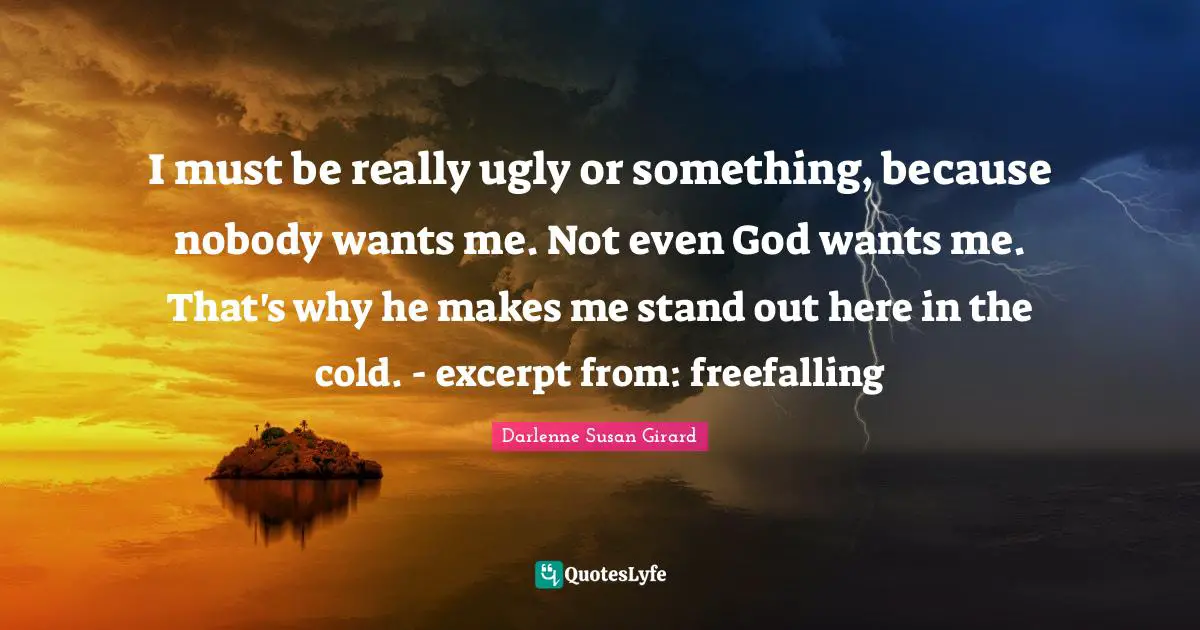 I must be really ugly or something, because nobody wants me. Not even God wants me. That's why he makes me stand out here in the cold. - excerpt from: freefalling
