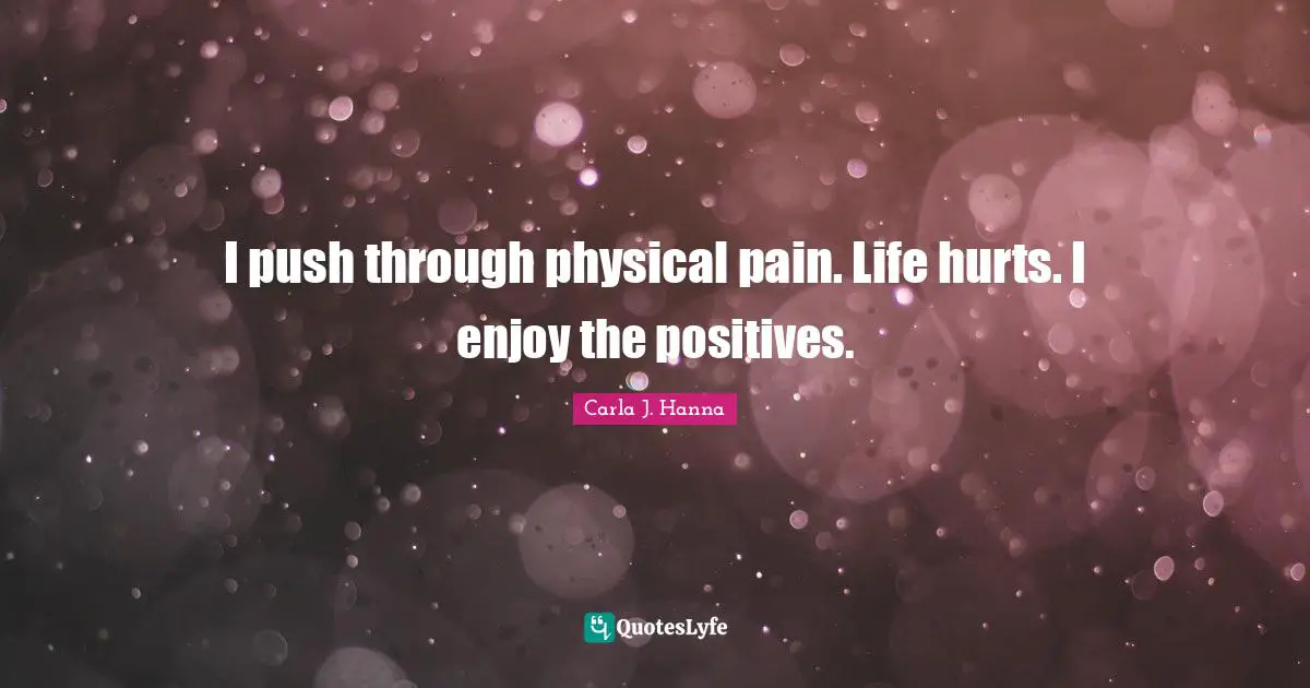 I push through physical pain. Life hurts. I enjoy the positives.