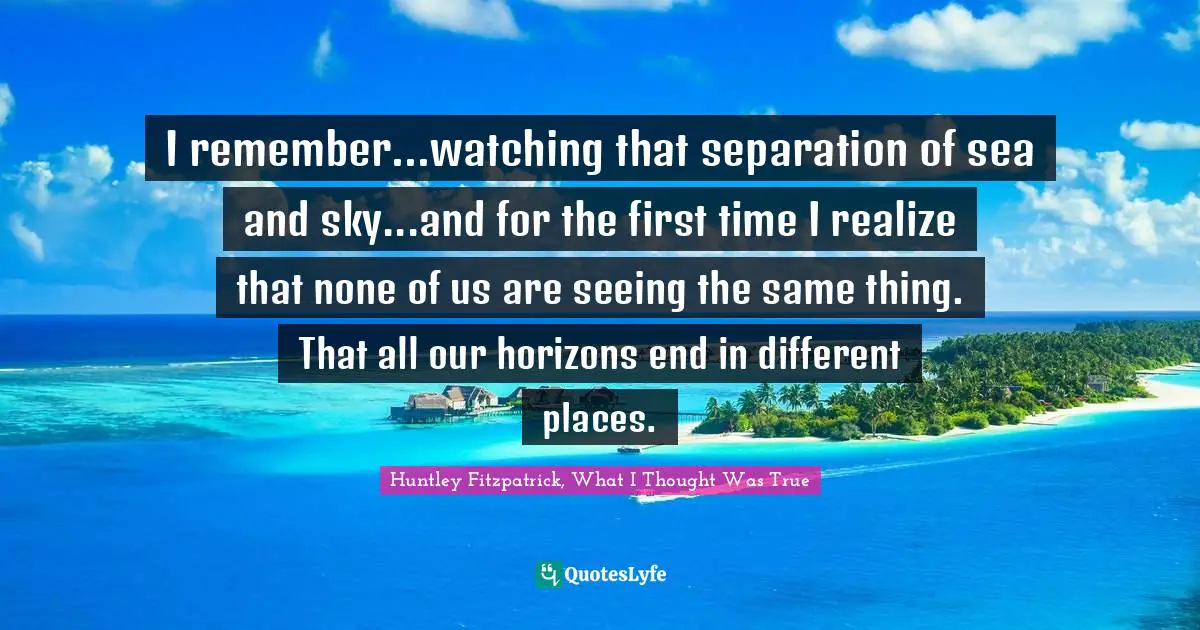 I remember...watching that separation of sea and sky...and for the first time I realize that none of us are seeing the same thing. That all our horizons end in different places.