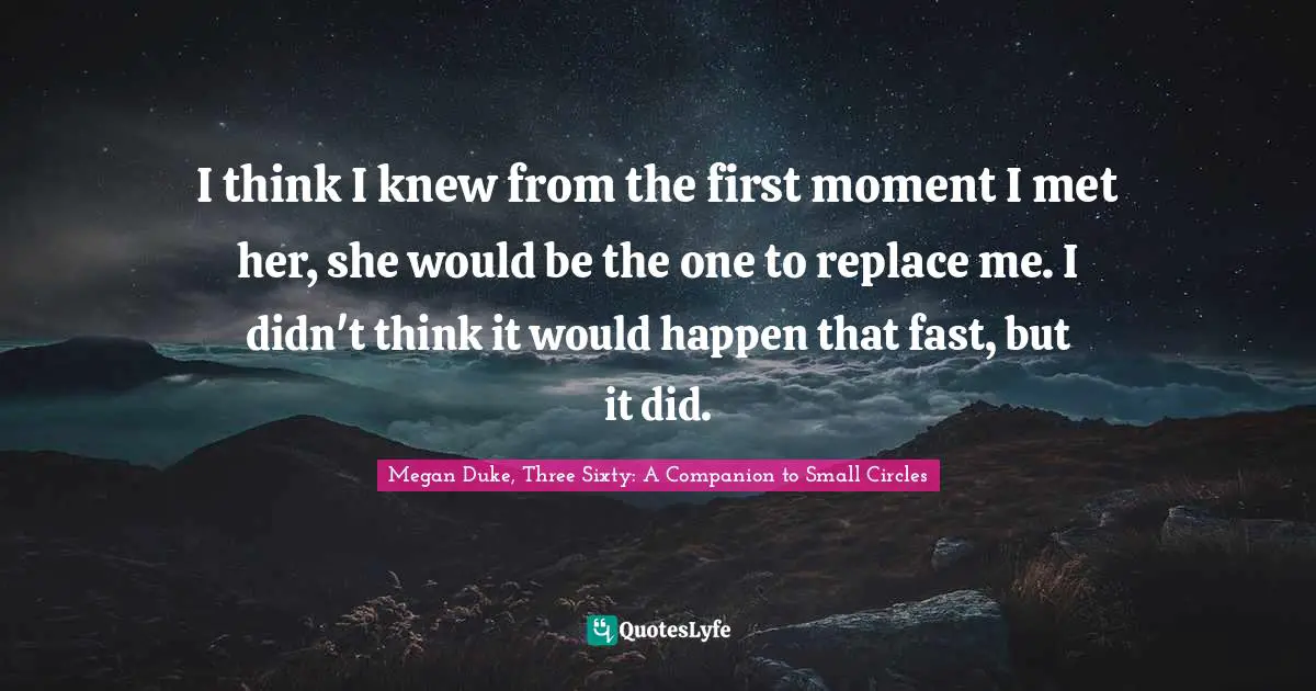 I think I knew from the first moment I met her, she would be the one to replace me. I didn't think it would happen that fast, but it did.