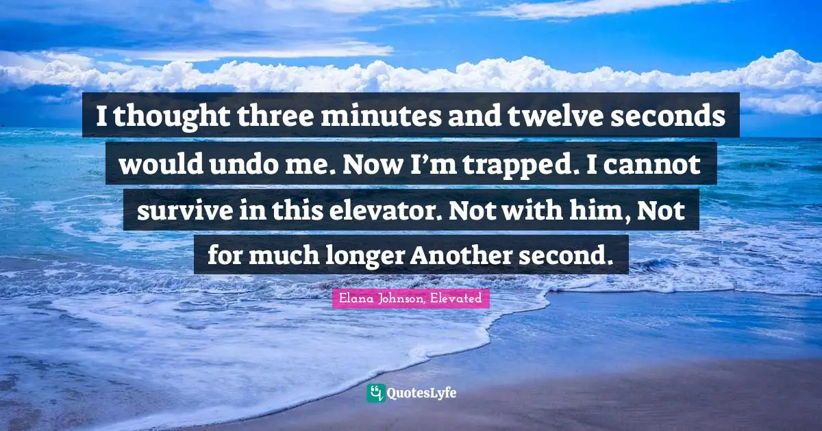 I thought three minutes and twelve seconds would undo me. Now I’m trapped. I cannot survive in this elevator. Not with him, Not for much longer Another second.