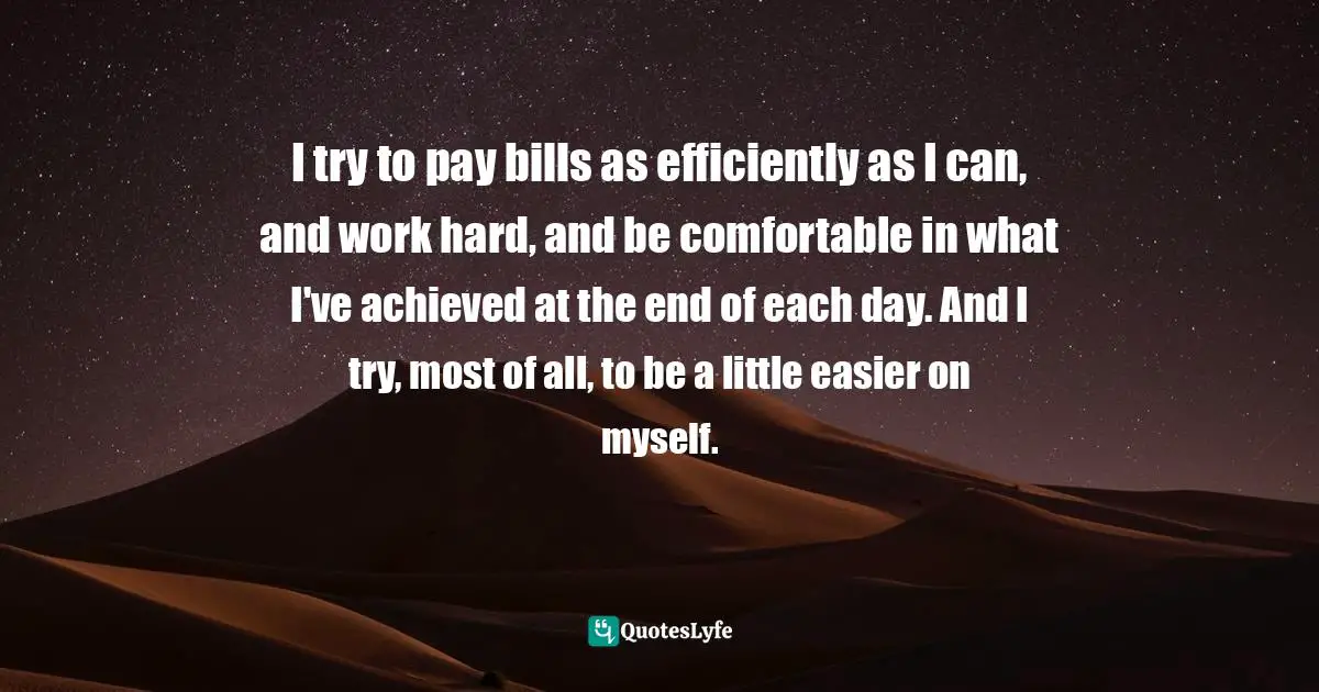 I try to pay bills as efficiently as I can, and work hard, and be comfortable in what I've achieved at the end of each day. And I try, most of all, to be a little easier on myself.