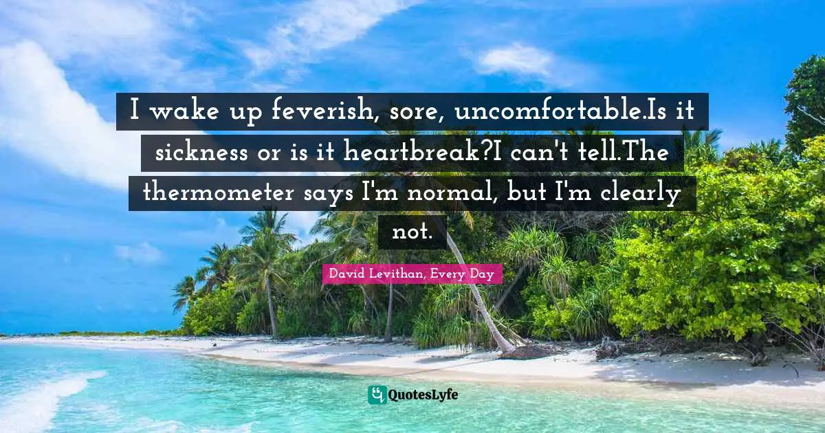 Levithan Quotes: "I wake up feverish, sore, uncomfortable.Is it sickness or is it heartbreak?I can't tell.The thermometer says I'm normal, but I'm clearly not."