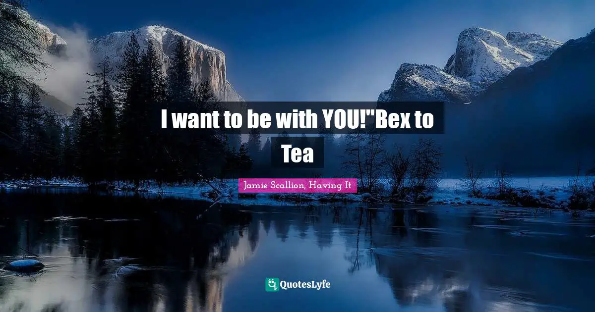I want to be with YOU!"Bex to Tea