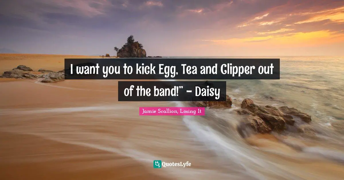 I want you to kick Egg, Tea and Clipper out of the band!” - Daisy