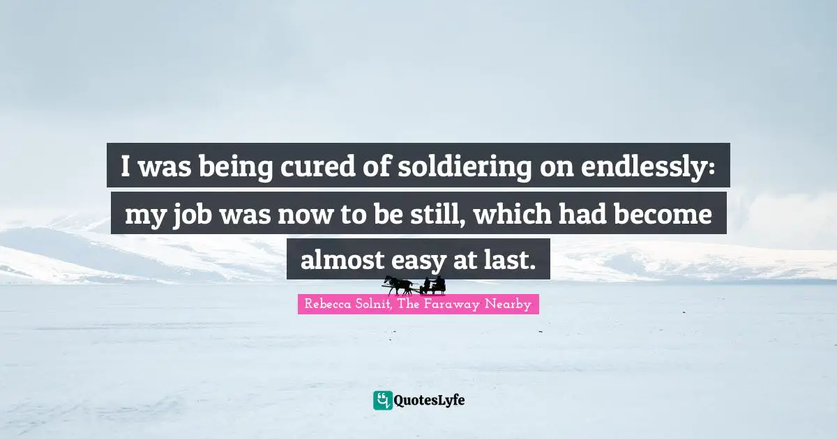 I was being cured of soldiering on endlessly: my job was now to be still, which had become almost easy at last.