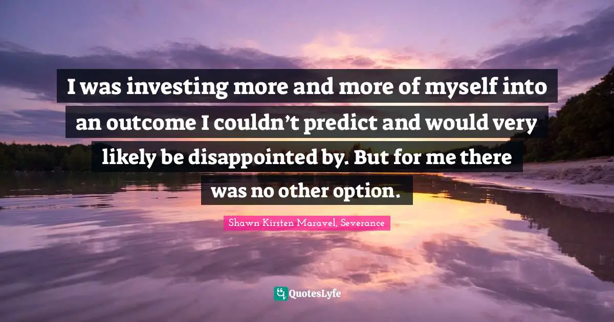 I was investing more and more of myself into an outcome I couldn’t predict and would very likely be disappointed by. But for me there was no other option.