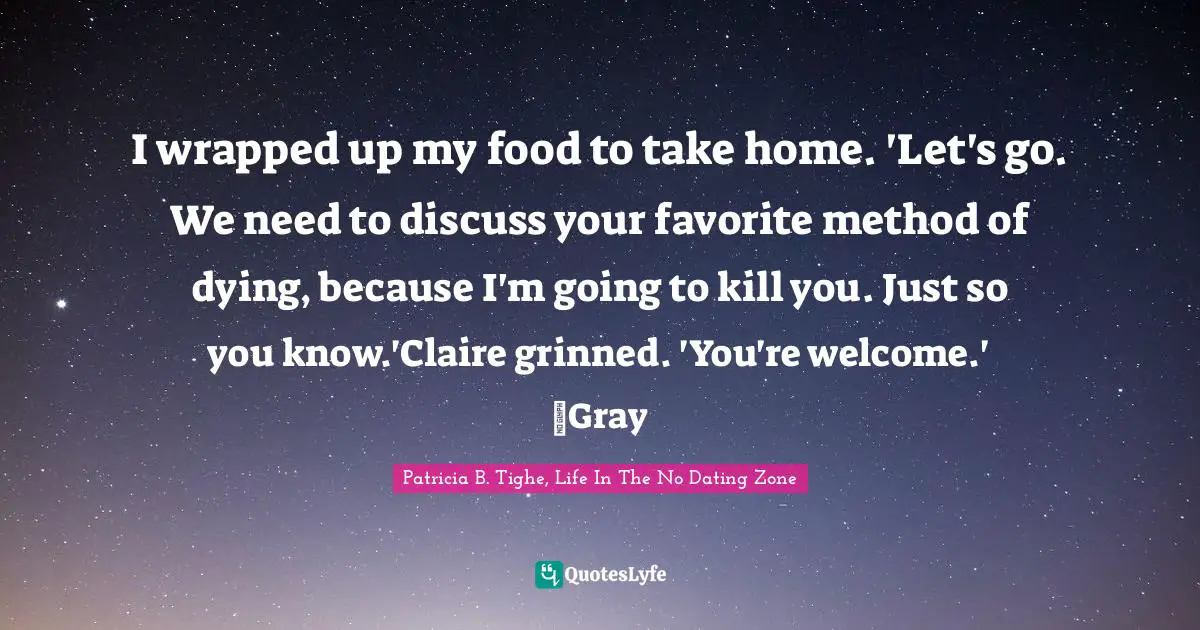 I wrapped up my food to take home. 'Let's go. We need to discuss your favorite method of dying, because I'm going to kill you. Just so you know.'Claire grinned. 'You're welcome.' ~Gray