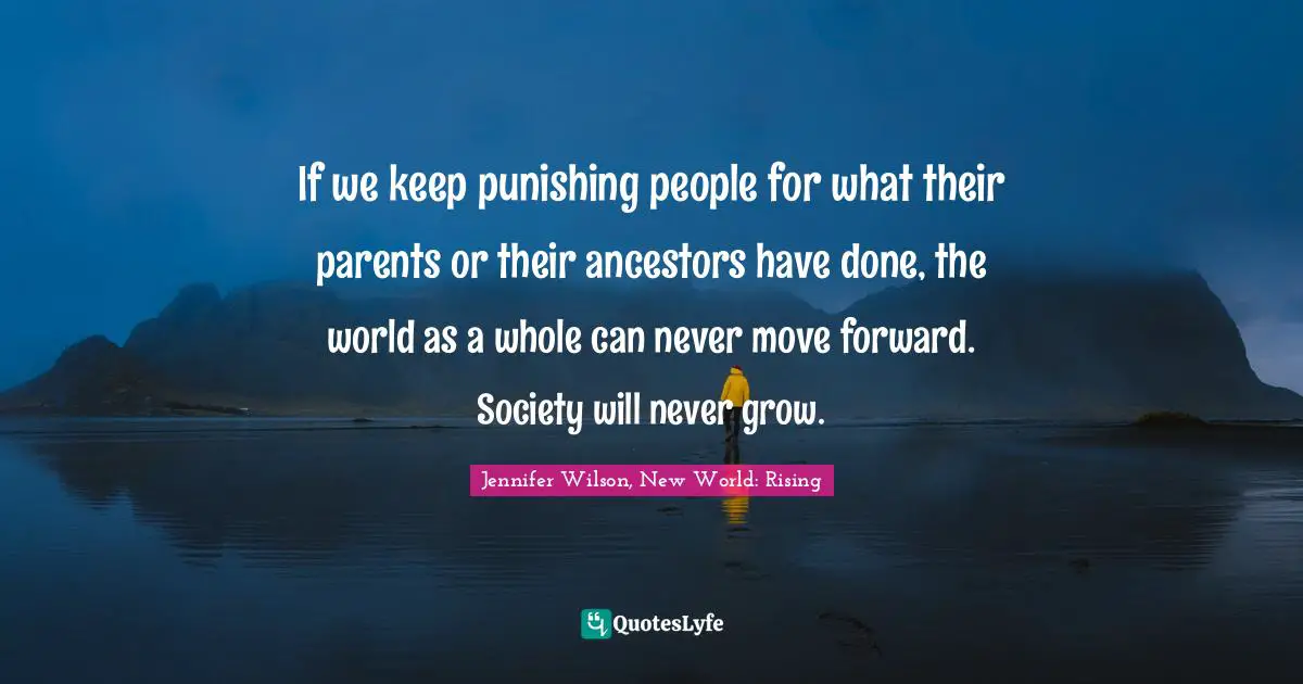 If we keep punishing people for what their parents or their ancestors have done, the world as a whole can never move forward. Society will never grow.