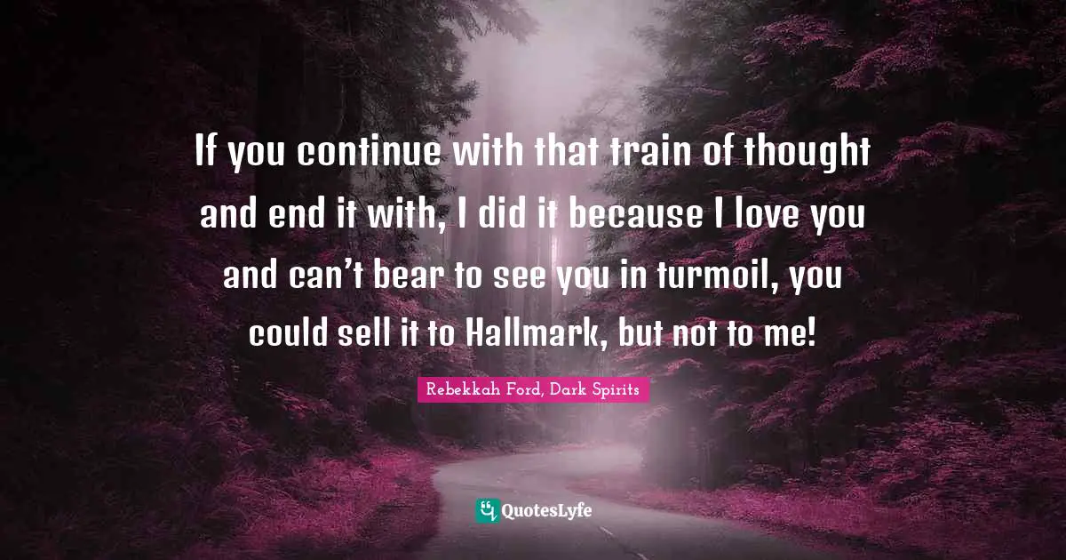 If you continue with that train of thought and end it with, I did it because I love you and can’t bear to see you in turmoil, you could sell it to Hallmark, but not to me!