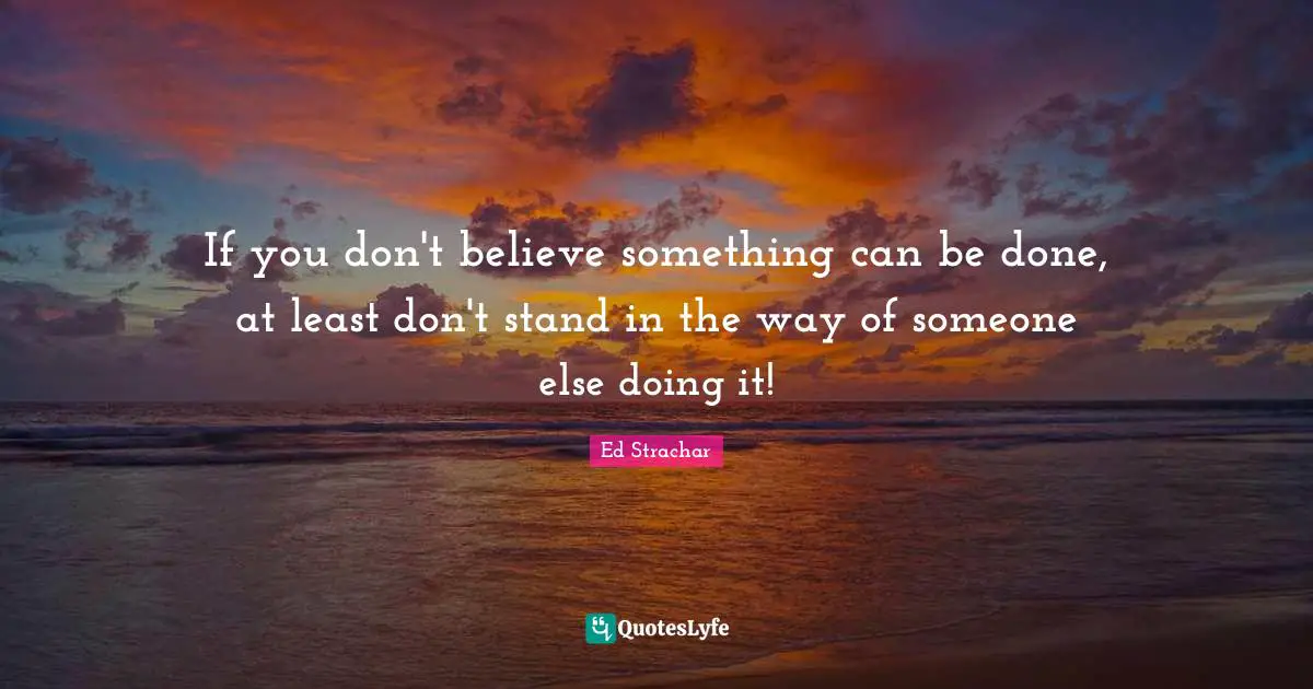 If you don't believe something can be done, at least don't stand in the way of someone else doing it!