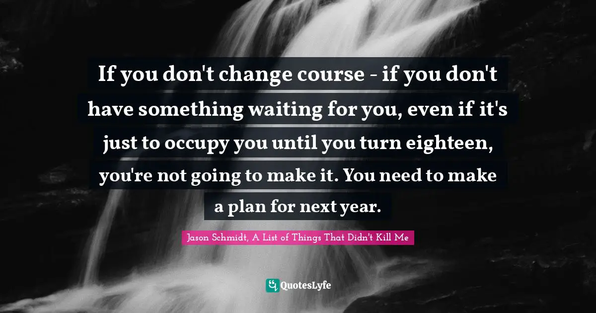 If you don't change course - if you don't have something waiting for you, even if it's just to occupy you until you turn eighteen, you're not going to make it. You need to make a plan for next year.
