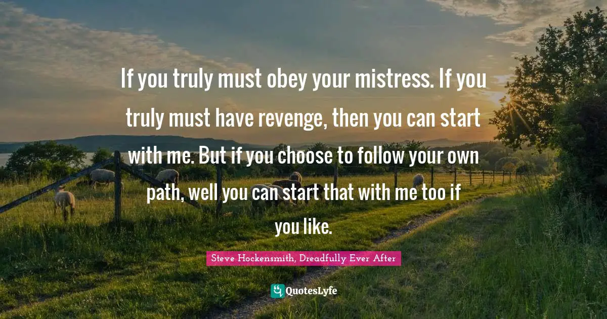 If you truly must obey your mistress. If you truly must have revenge, then you can start with me. But if you choose to follow your own path, well you can start that with me too if you like.