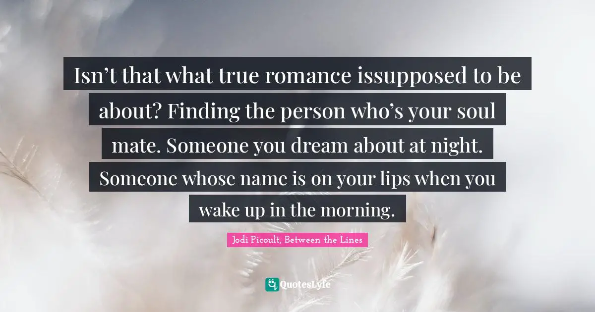 Isn’t that what true romance issupposed to be about? Finding the person who’s your soul mate. Someone you dream about at night. Someone whose name is on your lips when you wake up in the morning.