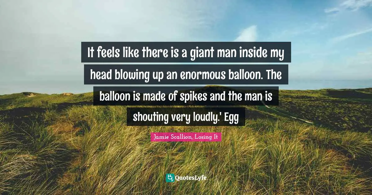 It feels like there is a giant man inside my head blowing up an enormous balloon. The balloon is made of spikes and the man is shouting very loudly.' Egg