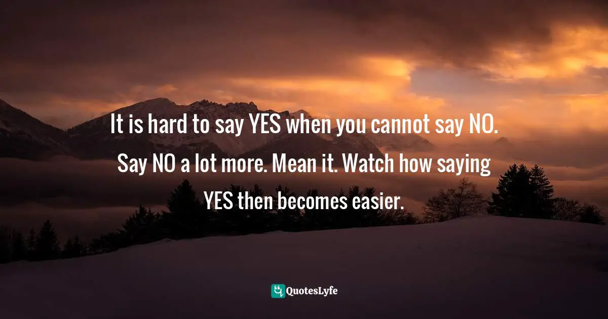 It is hard to say YES when you cannot say NO. Say NO a lot more. Mean it. Watch how saying YES then becomes easier.