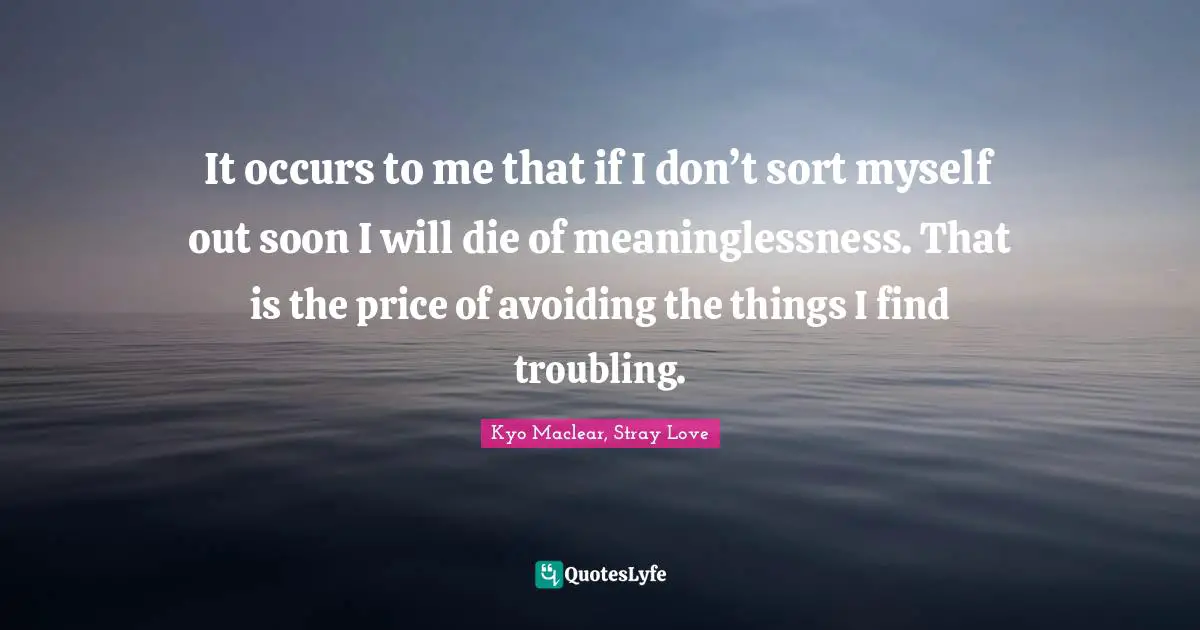 Kyo Quotes: "It occurs to me that if I don’t sort myself out soon I will die of meaninglessness. That is the price of avoiding the things I find troubling."